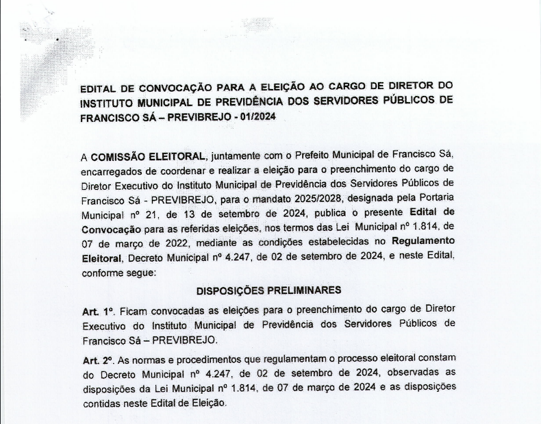 A COMISSÃO ELEITORAL, juntamente com o Prefeito Municipal de Francisco Sá encarregados de coordenar e realizar a eleição para o preenchimento do cargo de Diretor Executivo do Instituto Municipal de Previdência dos Servidores Públicos de Francisco Sá – PREVIBREJO, para o mandato 2025/2028, designada pela portaria nº 21, de 13 de setembro de 2024, publica o presente Edital de Convocação para as referidas eleições, nos termos das Lei  nº 1.814, de 07 de março de 2022, mediante as condições estabelecidas no Regulamento Eleitoral, Decreto nº 4.247, de 02 de setembro de 2024,  e neste Edital.